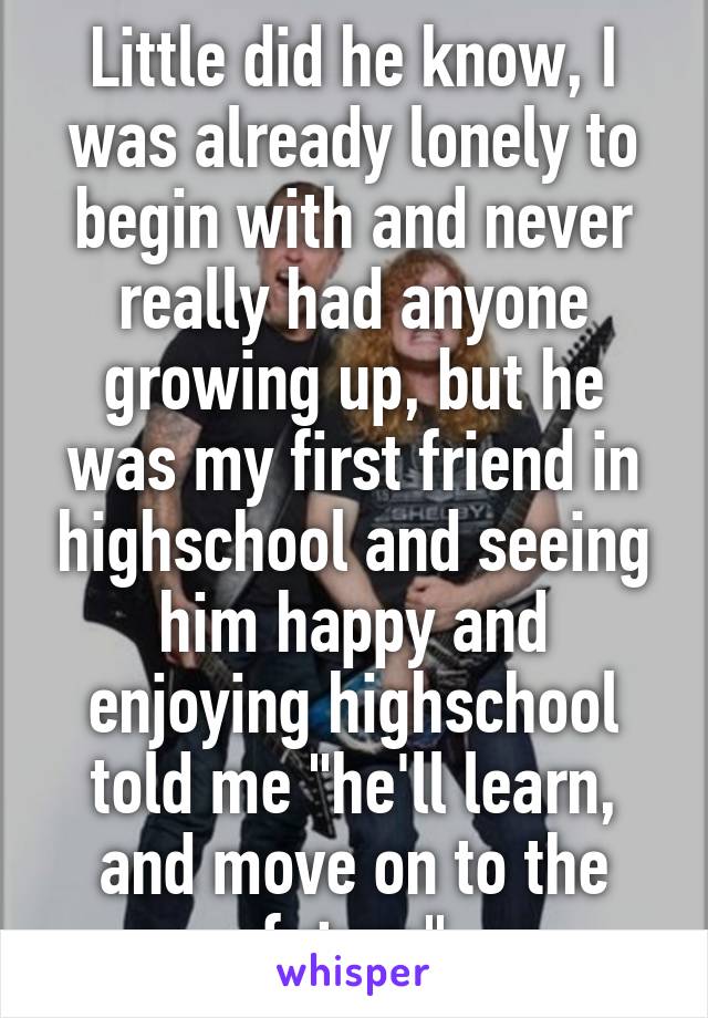 Little did he know, I was already lonely to begin with and never really had anyone growing up, but he was my first friend in highschool and seeing him happy and enjoying highschool told me "he'll learn, and move on to the future"