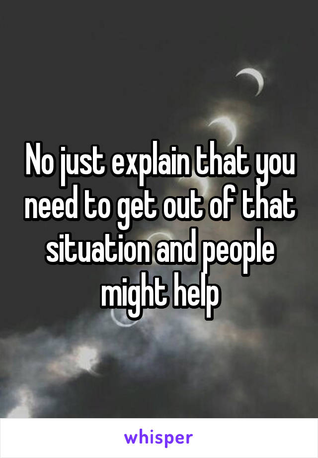 No just explain that you need to get out of that situation and people might help