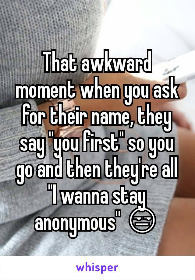 That awkward moment when you ask for their name, they say "you first" so you go and then they're all "I wanna stay anonymous" 😒