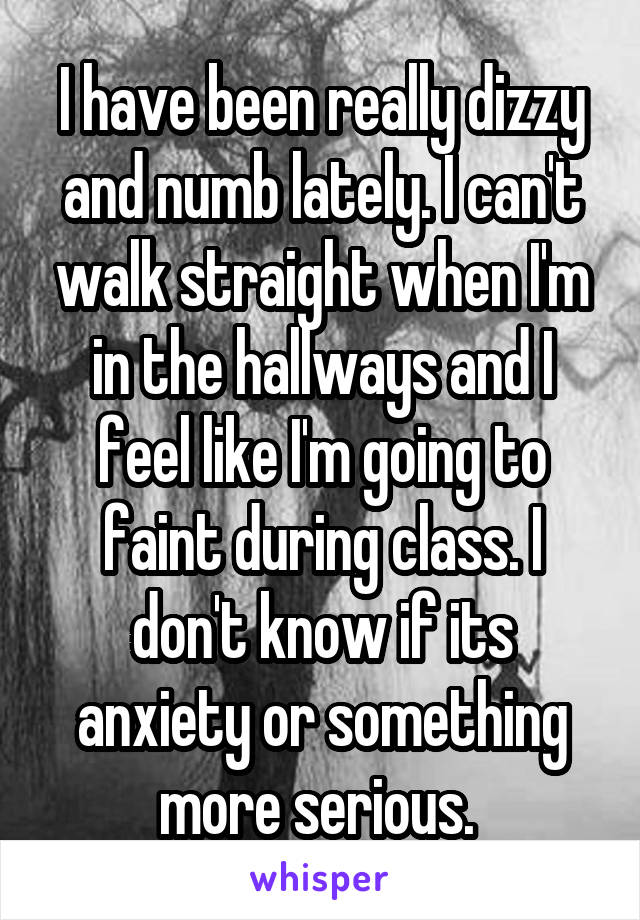 I have been really dizzy and numb lately. I can't walk straight when I'm in the hallways and I feel like I'm going to faint during class. I don't know if its anxiety or something more serious. 