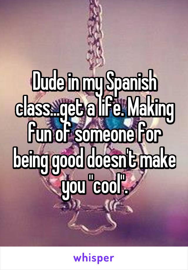 Dude in my Spanish class...get a life. Making fun of someone for being good doesn't make you "cool".