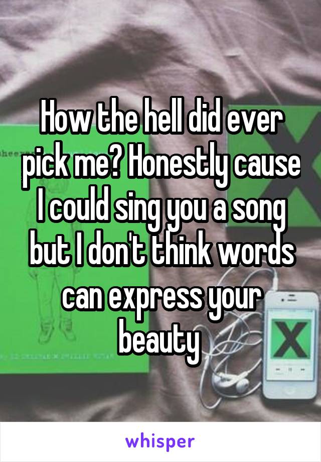 How the hell did ever pick me? Honestly cause I could sing you a song but I don't think words can express your beauty 