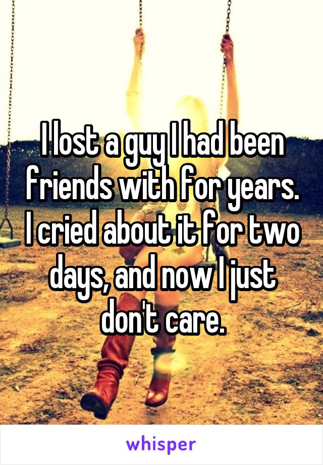 I lost a guy I had been friends with for years. I cried about it for two days, and now I just don't care.