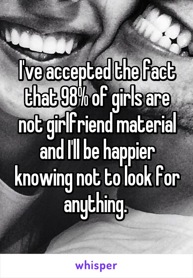 I've accepted the fact that 98% of girls are not girlfriend material and I'll be happier knowing not to look for anything. 