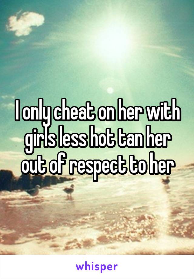 I only cheat on her with girls less hot tan her out of respect to her