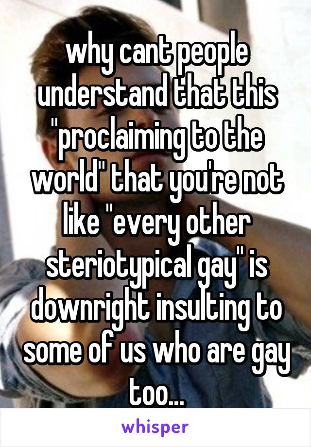 why cant people understand that this "proclaiming to the world" that you're not like "every other steriotypical gay" is downright insulting to some of us who are gay too...