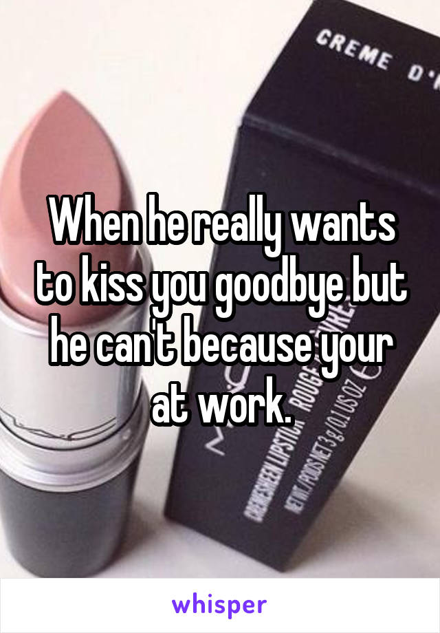 When he really wants to kiss you goodbye but he can't because your at work.