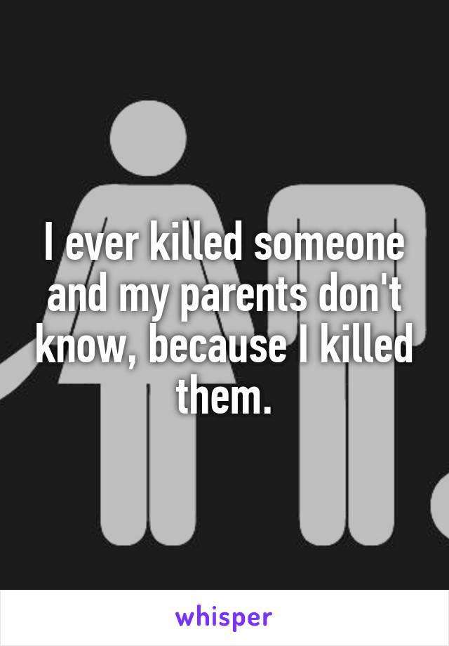 I ever killed someone and my parents don't know, because I killed them.