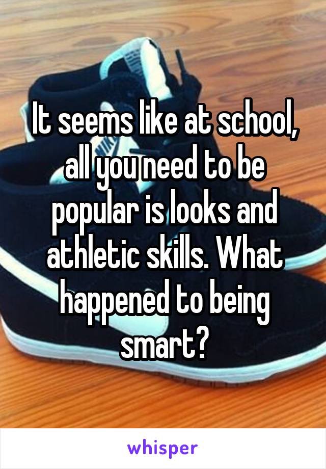 It seems like at school, all you need to be popular is looks and athletic skills. What happened to being smart?