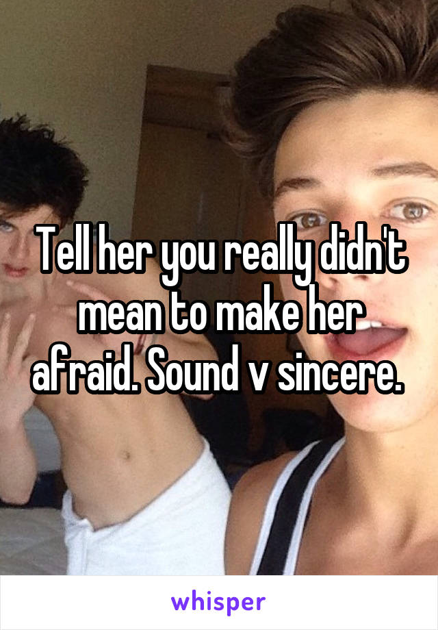 Tell her you really didn't mean to make her afraid. Sound v sincere. 