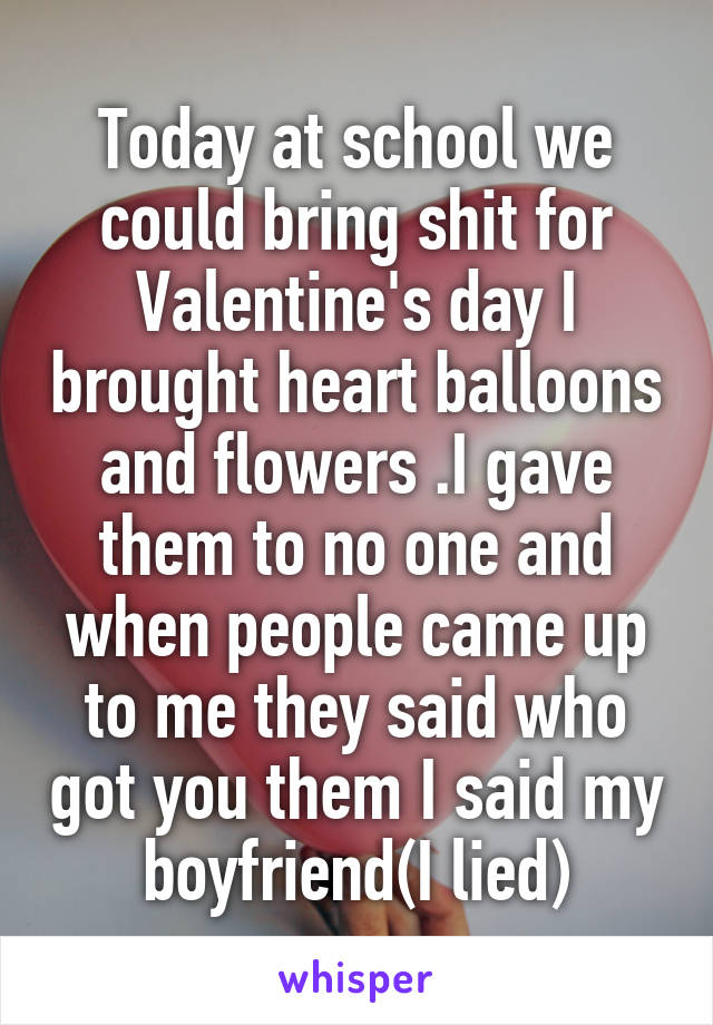 Today at school we could bring shit for Valentine's day I brought heart balloons and flowers .I gave them to no one and when people came up to me they said who got you them I said my boyfriend(I lied)