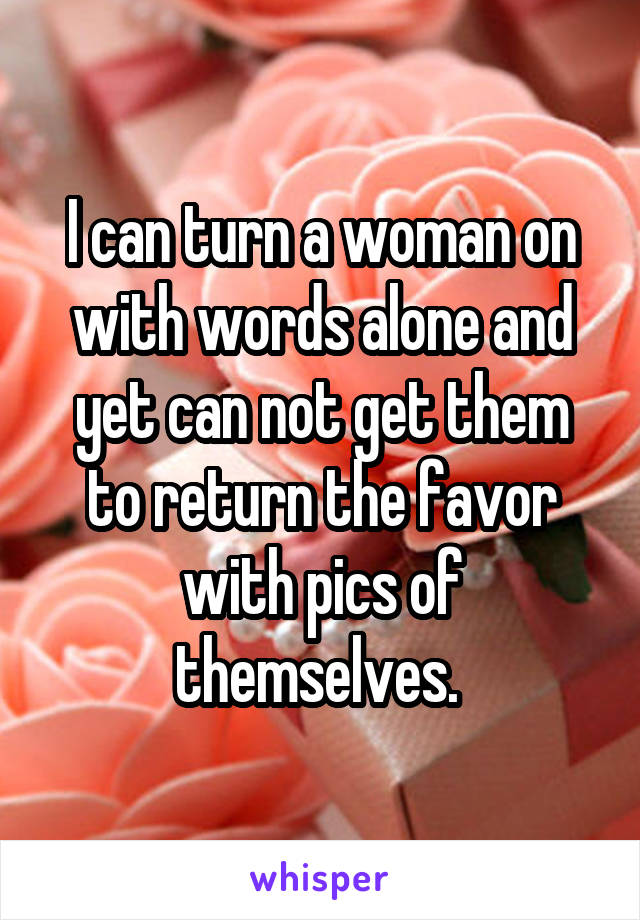 I can turn a woman on with words alone and yet can not get them to return the favor with pics of themselves. 