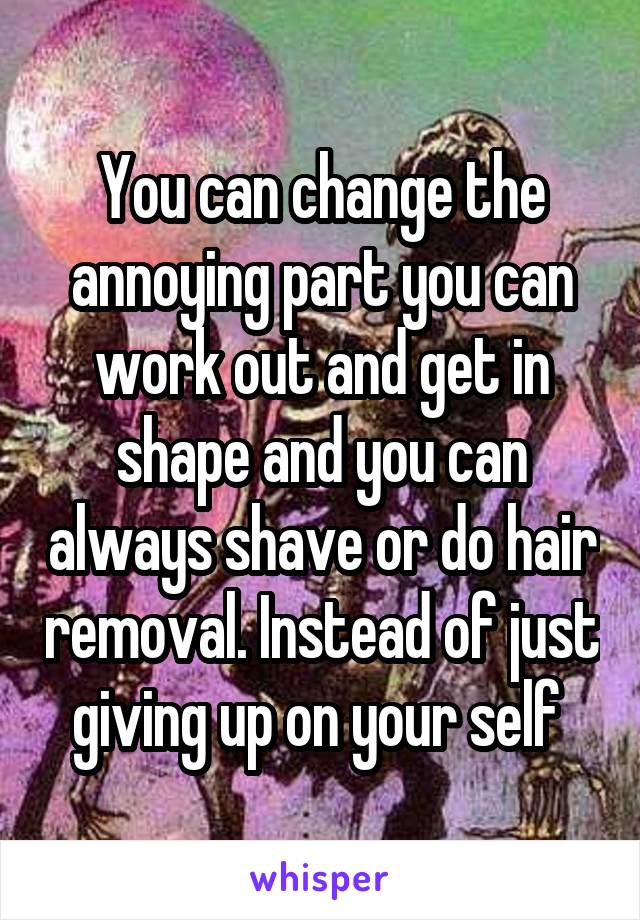 You can change the annoying part you can work out and get in shape and you can always shave or do hair removal. Instead of just giving up on your self 