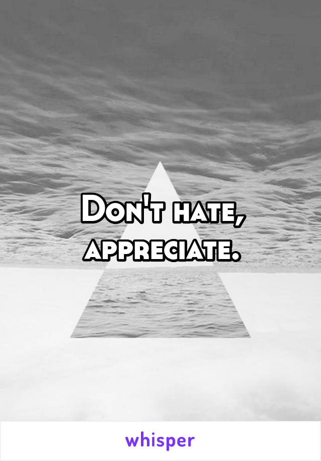 Don't hate, appreciate.