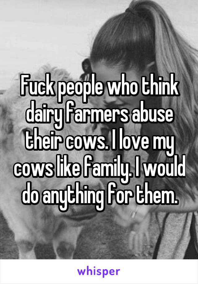 Fuck people who think dairy farmers abuse their cows. I love my cows like family. I would do anything for them.