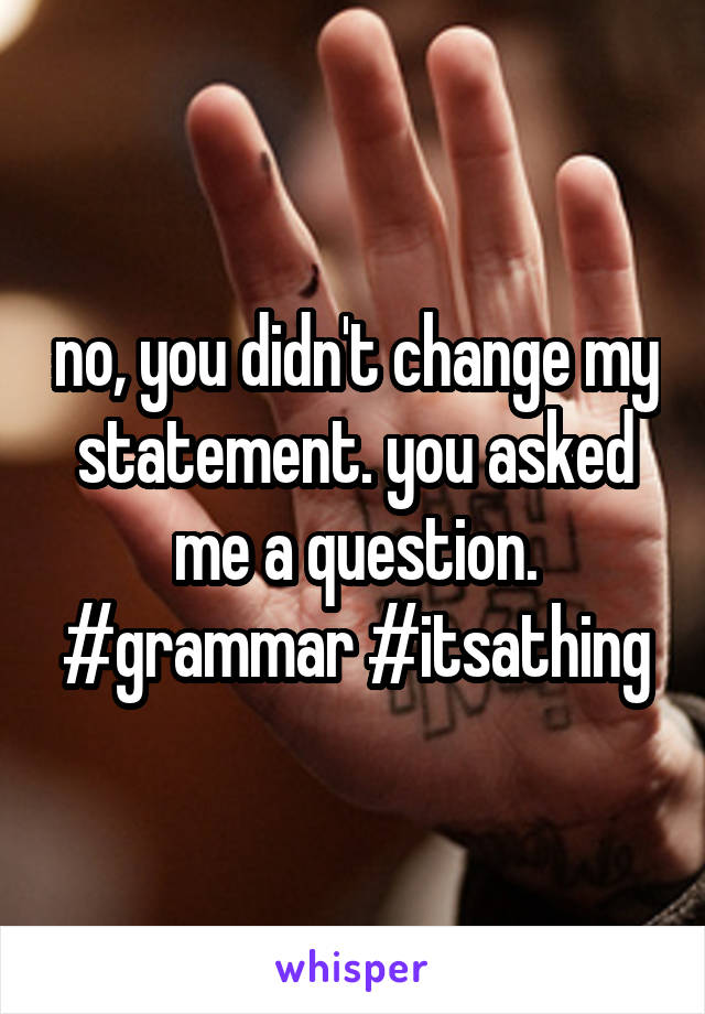 no, you didn't change my statement. you asked me a question. #grammar #itsathing