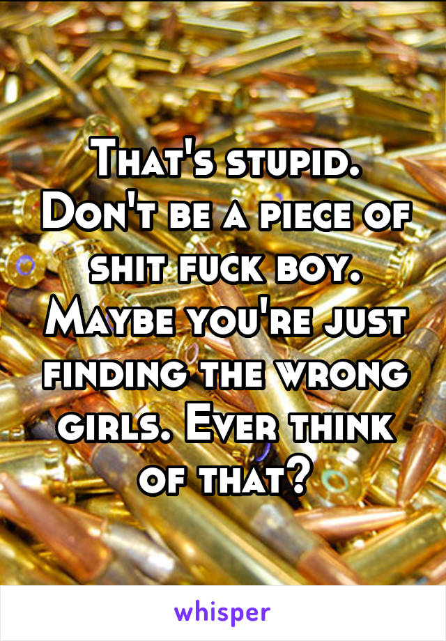 That's stupid. Don't be a piece of shit fuck boy. Maybe you're just finding the wrong girls. Ever think of that?