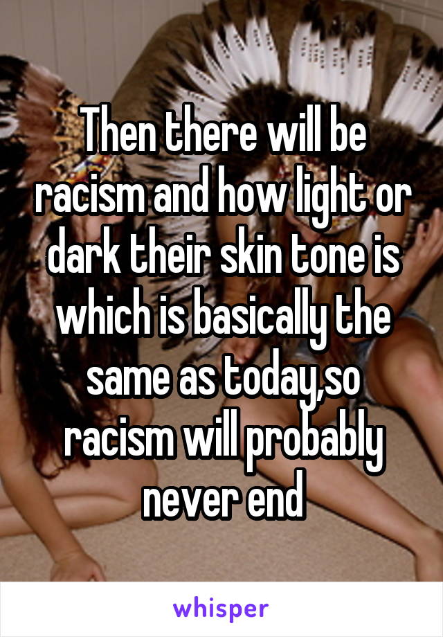 Then there will be racism and how light or dark their skin tone is which is basically the same as today,so racism will probably never end