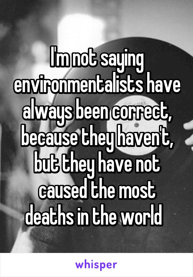 I'm not saying environmentalists have always been correct, because they haven't, but they have not caused the most deaths in the world  