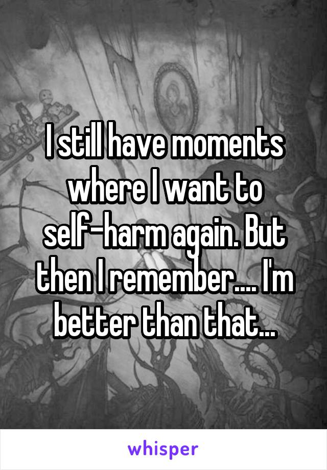 I still have moments where I want to self-harm again. But then I remember.... I'm better than that...