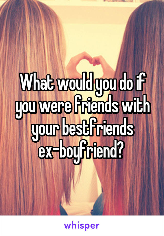 What would you do if you were friends with your bestfriends ex-boyfriend? 