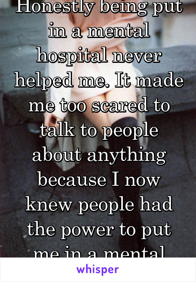 Honestly being put in a mental hospital never helped me. It made me too scared to talk to people about anything because I now knew people had the power to put me in a mental hospital. 