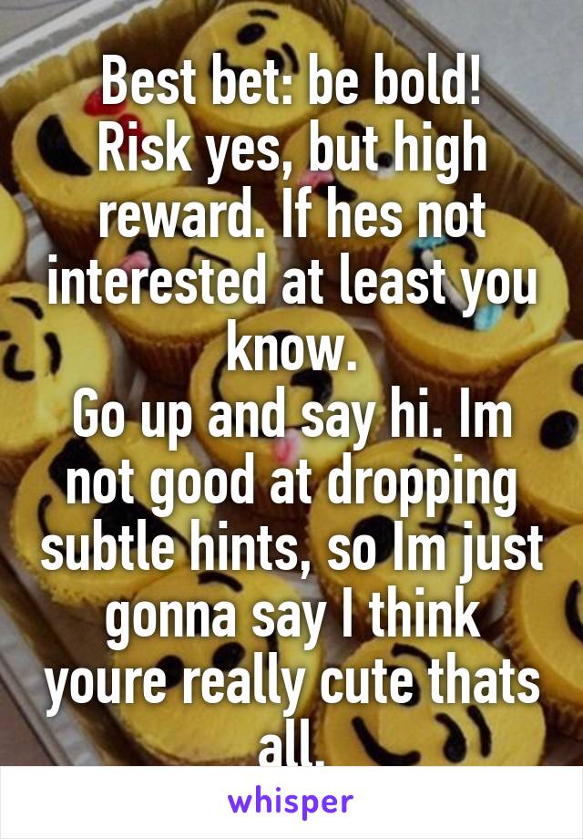Best bet: be bold!
Risk yes, but high reward. If hes not interested at least you know.
Go up and say hi. Im not good at dropping subtle hints, so Im just gonna say I think youre really cute thats all.