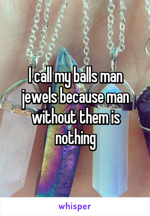 I call my balls man jewels because man without them is nothing