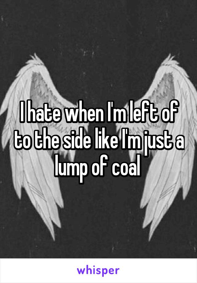 I hate when I'm left of to the side like I'm just a lump of coal 