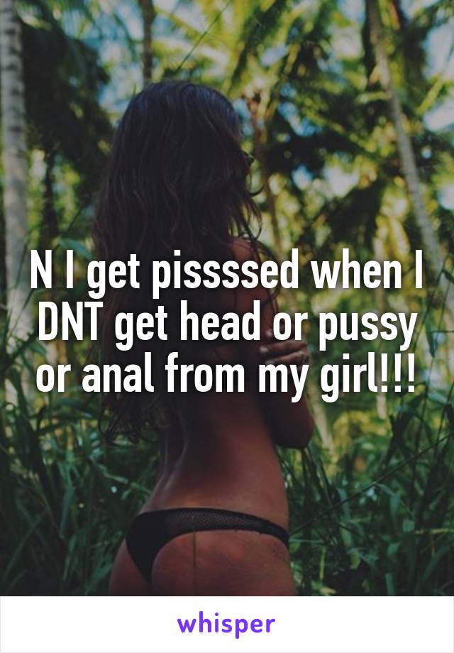 N I get pissssed when I DNT get head or pussy or anal from my girl!!!