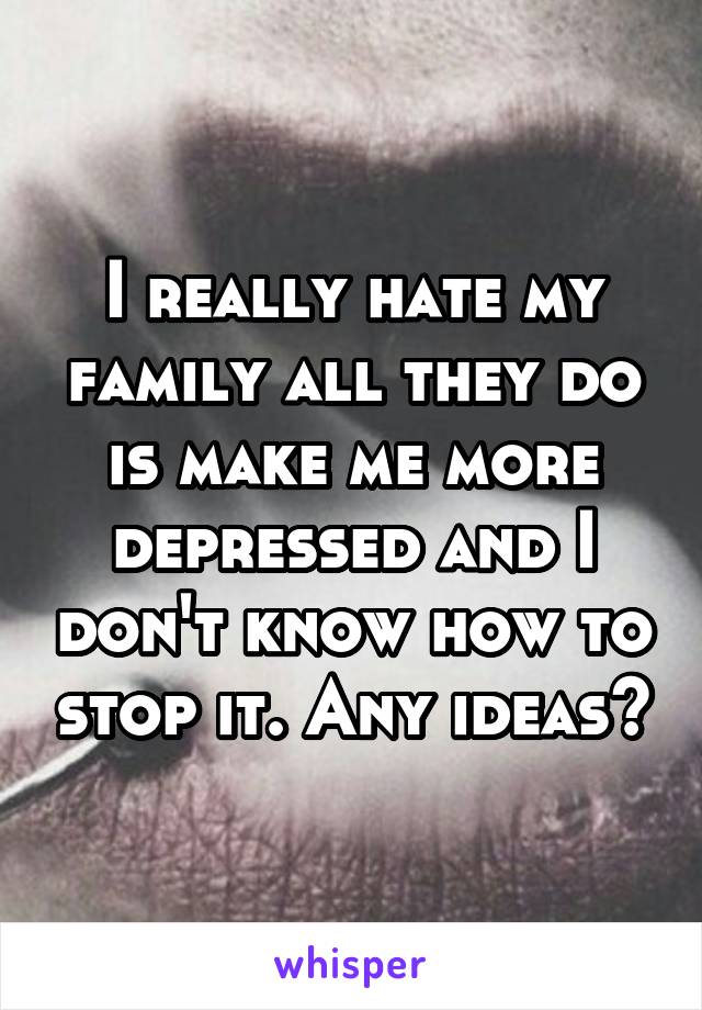 I really hate my family all they do is make me more depressed and I don't know how to stop it. Any ideas?