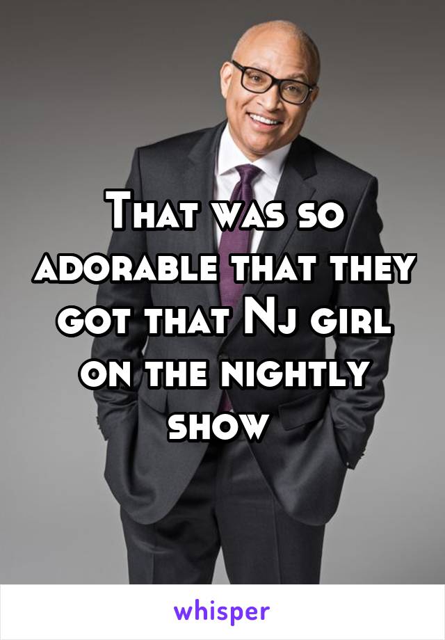 That was so adorable that they got that Nj girl on the nightly show 