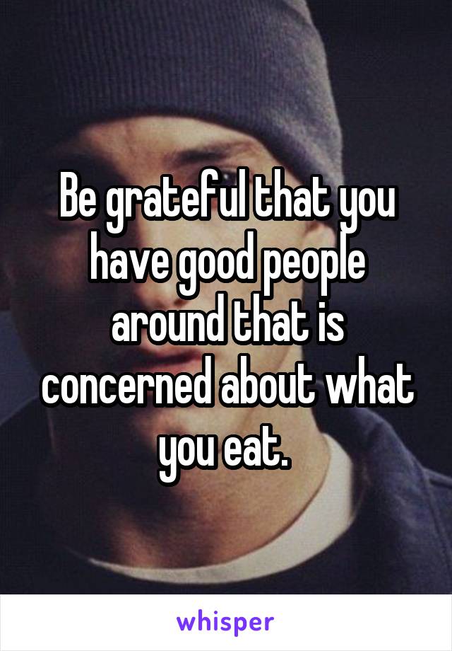 Be grateful that you have good people around that is concerned about what you eat. 