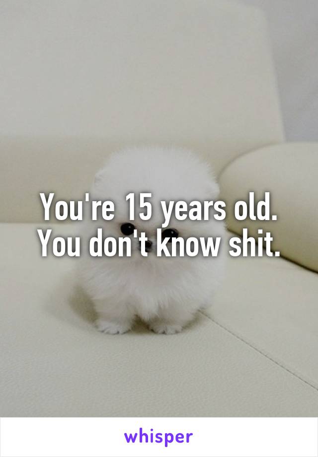 You're 15 years old. You don't know shit.
