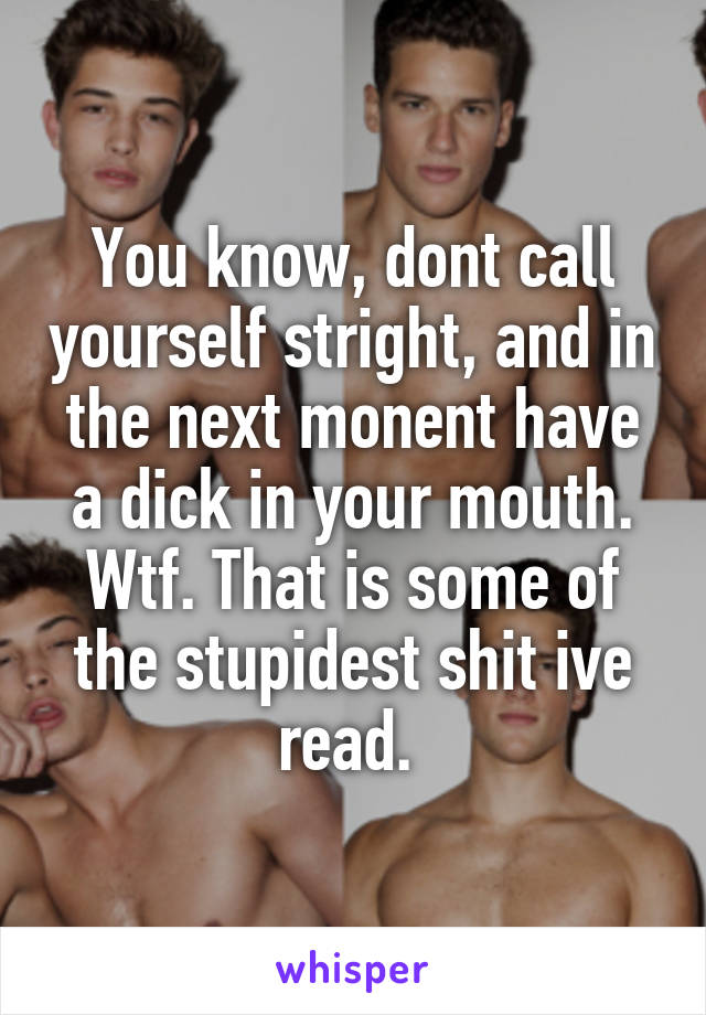 You know, dont call yourself stright, and in the next monent have a dick in your mouth. Wtf. That is some of the stupidest shit ive read. 