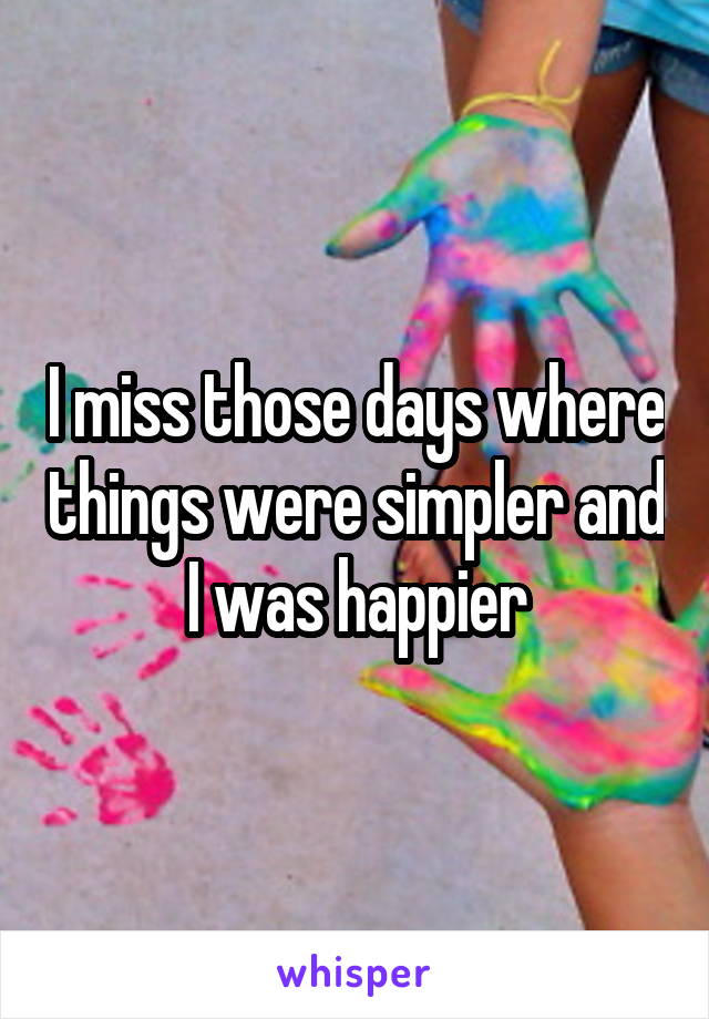 I miss those days where things were simpler and I was happier