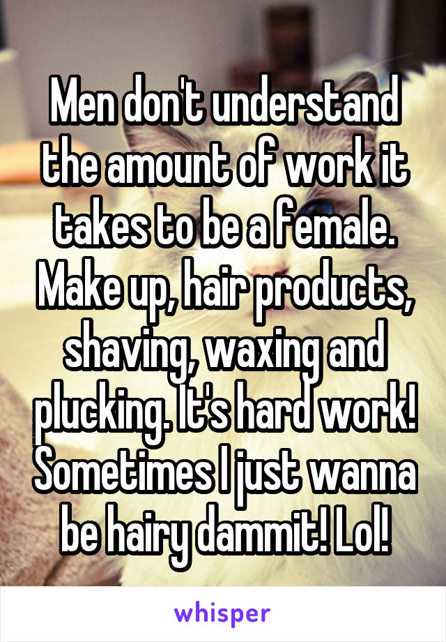 Men don't understand the amount of work it takes to be a female. Make up, hair products, shaving, waxing and plucking. It's hard work! Sometimes I just wanna be hairy dammit! Lol!