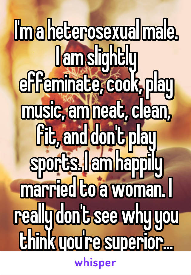 I'm a heterosexual male. I am slightly effeminate, cook, play music, am neat, clean, fit, and don't play sports. I am happily married to a woman. I really don't see why you think you're superior...