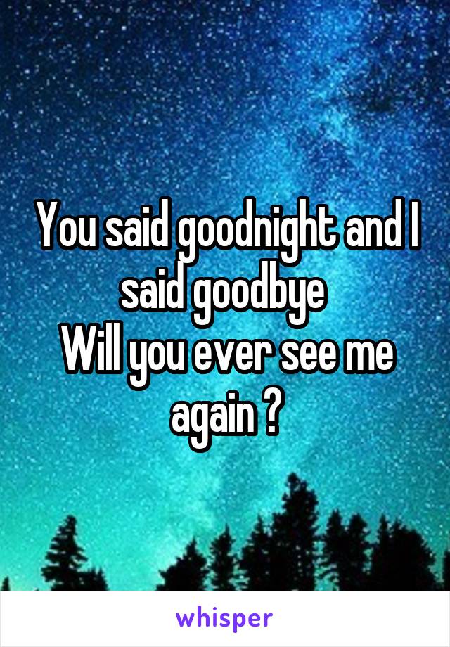 You said goodnight and I said goodbye 
Will you ever see me again ?