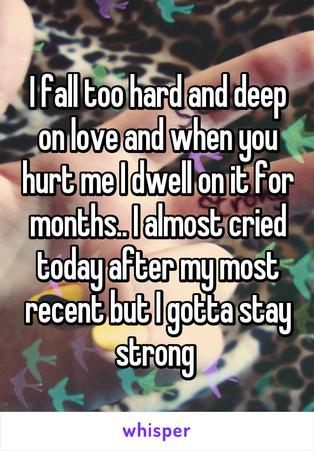 I fall too hard and deep on love and when you hurt me I dwell on it for months.. I almost cried today after my most recent but I gotta stay strong 