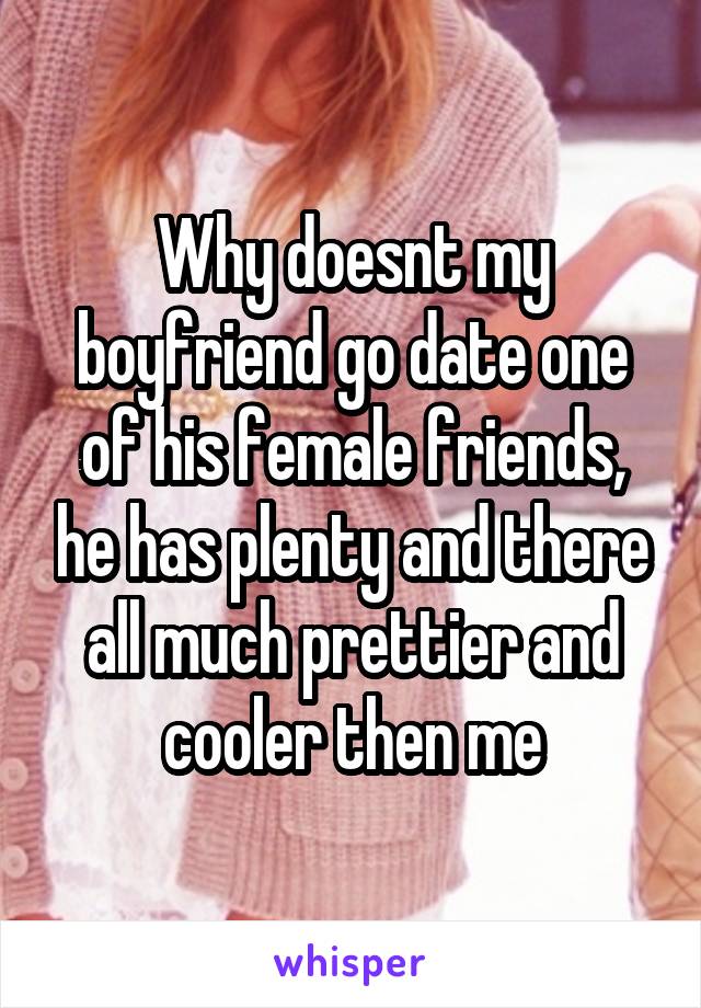 Why doesnt my boyfriend go date one of his female friends, he has plenty and there all much prettier and cooler then me