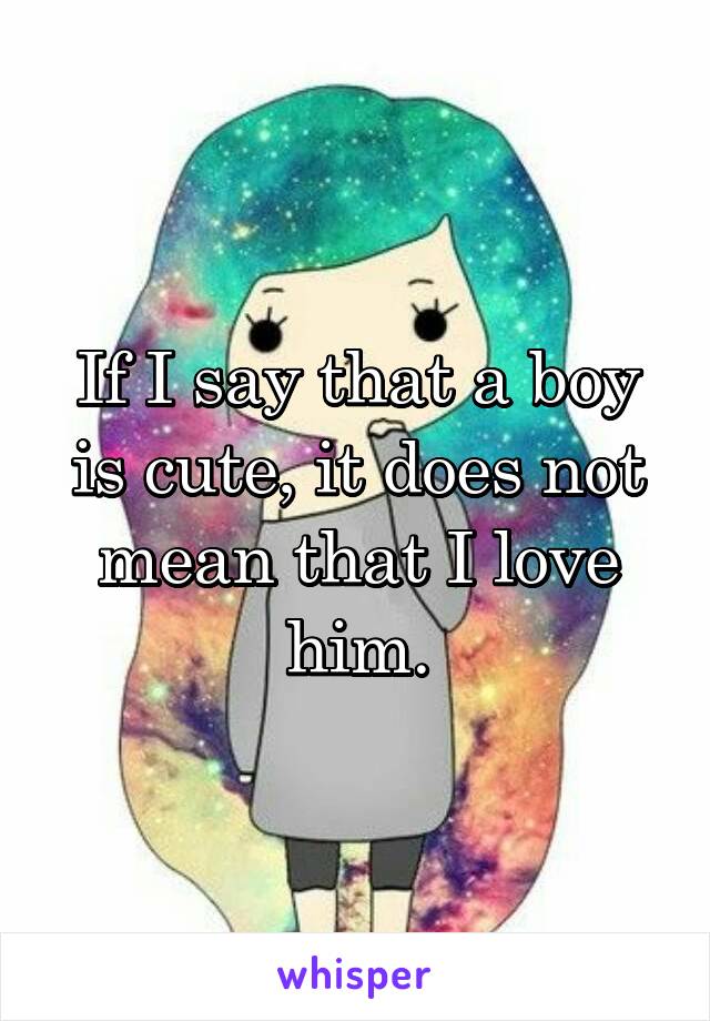 If I say that a boy is cute, it does not mean that I love him.