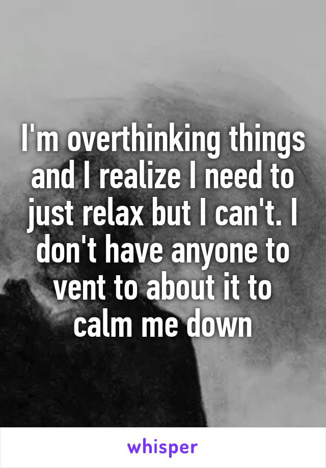 I'm overthinking things and I realize I need to just relax but I can't. I don't have anyone to vent to about it to calm me down
