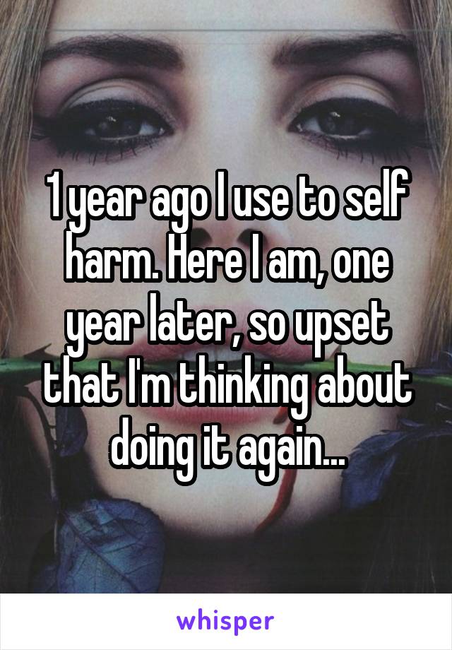 1 year ago I use to self harm. Here I am, one year later, so upset that I'm thinking about doing it again...