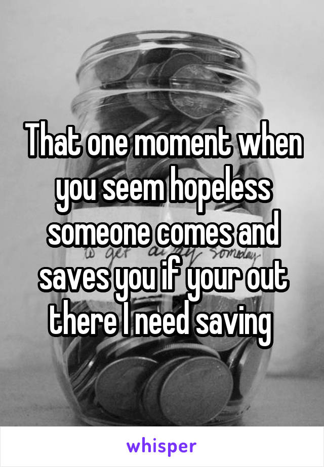 That one moment when you seem hopeless someone comes and saves you if your out there I need saving 