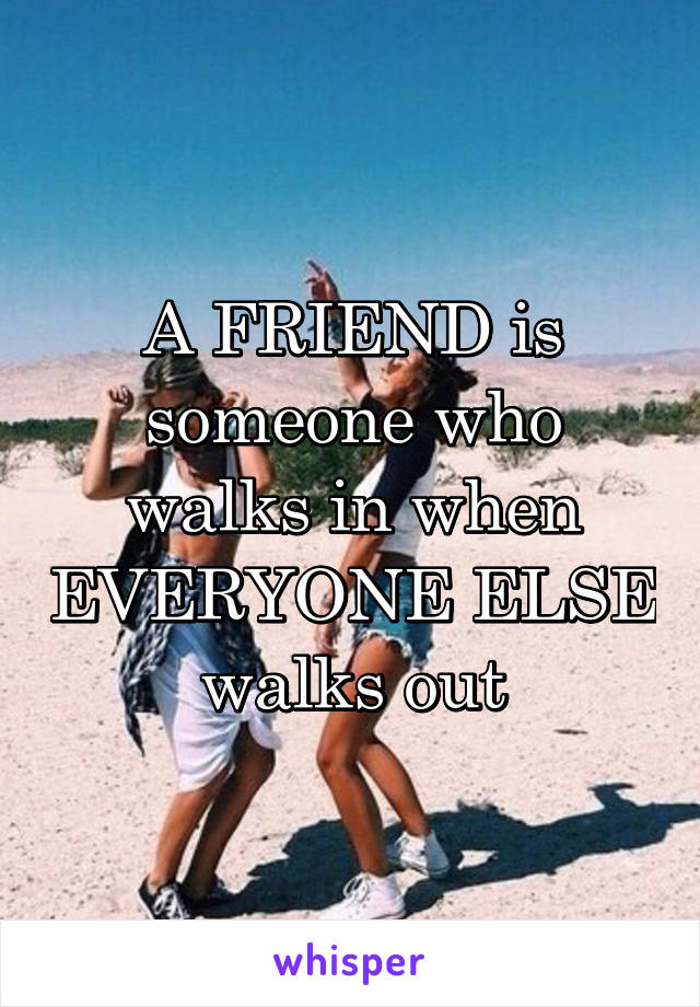 A FRIEND is someone who walks in when EVERYONE ELSE walks out