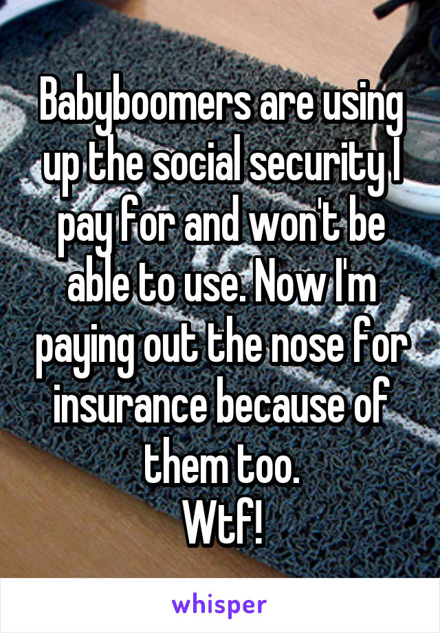 Babyboomers are using up the social security I pay for and won't be able to use. Now I'm paying out the nose for insurance because of them too.
Wtf!