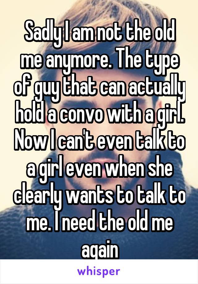 Sadly I am not the old me anymore. The type of guy that can actually hold a convo with a girl. Now I can't even talk to a girl even when she clearly wants to talk to me. I need the old me again