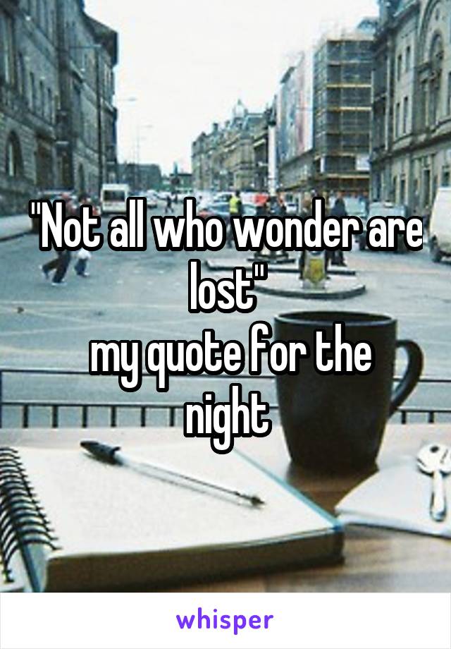 "Not all who wonder are lost"
 my quote for the night