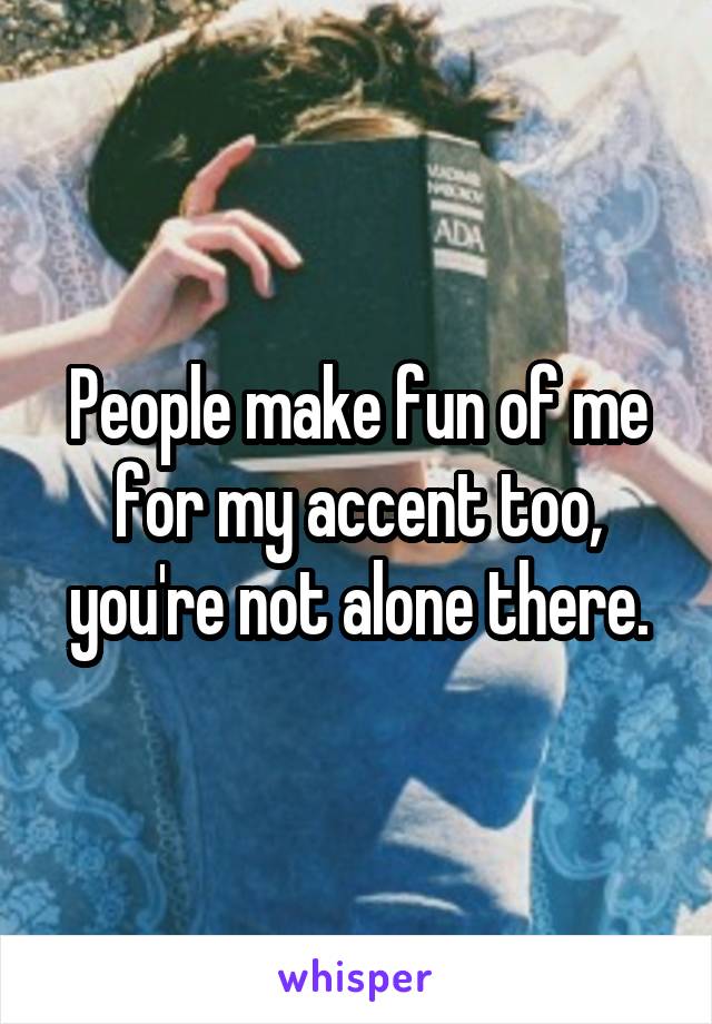 People make fun of me for my accent too, you're not alone there.